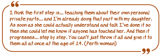 "I think the first step is...teaching them about their own personal private parts...and I'm already doing that part with my daughter. As soon as she could actually understand and talk I've done it so then she could let me know if anyone has touched her. And then it progresses.. step by step. You can't just throw it all and give it to them all at once at the age of 14" (Perth woman)