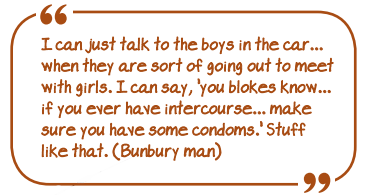 "I can just talk to the boys in the car...when they are sort of going out to meet with girls. I can say, 'you blokes know...if you ever have intercourse...make sure you have some condoms'. Stuff like that (Bunbury man)