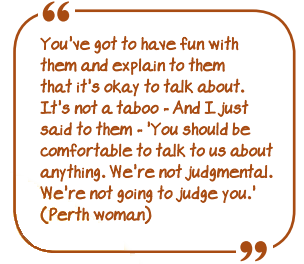 "You've got to have fun with them and explain to them that it's OK to talk about. It's not a taboo - And I just said to them - "You should be comfortable to talk to us about anything. We're not judgemental. We're not going to judge you"." (Perth woman)
