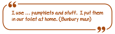 "I use pamphlets and stuff. I put them in our toilet at home." (Bunbury man)