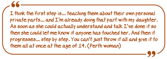 I think the first step is...teaching them about their own personal private parts...and I'm already doing that part with my daughter. As soon as she could actually understand and talk I've done it so then she could let me know if anyone has touched her. And then it progresses.. step by step. You can't just throw it all and give it to them all at once at the age of 14" (Perth woman)