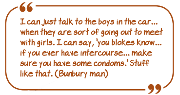 I can just talk to the boys in the car...when they are sort of going out to meet with girls. I can say, 'you blokes know...if you ever have intercourse...make sure you have some condoms'. Stuff like that (Bunbury man)