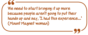 We need to start bringing it up more because people aren't going to put their hands up and say 'I had this experience...' (Mount Magnet woman)