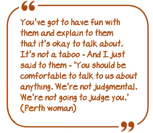 You've got to have fun with them and explain to them that it's OK to talk about. It's not a taboo - And I just said to them - &quot;You should be comfortable to talk to us about anything. We're not judgemental. We're not going to judge you&quot;.&quot; (Perth woman)