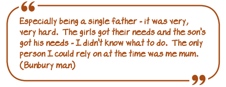 Especially being a single father - it was very, very hard. The girls' got their needs and the son's got his needs - I didn't know what to do. The only person I could rely on at the time was me mum. (Bunbury man)