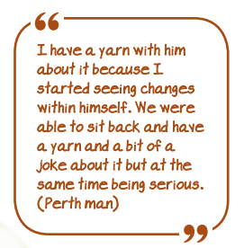 I have a yarn with him about it because I started seeing changes within himself. We were able to sit back and have a yarn and a bit of a joke about it but at the same time being serious. (Perth man)